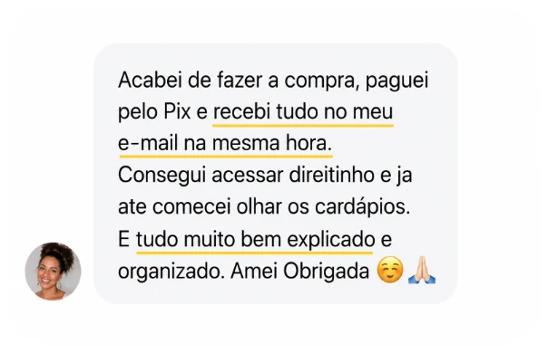 Depoimento: Acabei de fazer a compra, paguei pelo Pix e recebi tudo no meu e-mail na mesma hora. Consegui acessar direitinho e já até comecei olhar os cardápios. É tudo muito bem explicado e organizado. Amei, obrigada