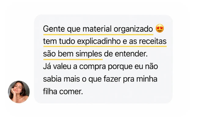 Depoimento: Gente que material organizado, tem tudo explicadinho e as receitas são bem simples de entender. Já valeu a compra porque eu não sabia mais o que fazer pra minha filha comer.