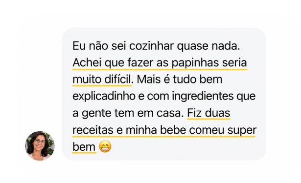 Depoimento: Eu não sei cozinhar quase nada. Achei que fazer as papinhas seria muito difícil. Mas é tudo bem explicadinho e com ingredientes que a gente tem em casa. Fiz duas receitas e minha bebê comeu super bem